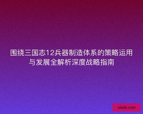 围绕三国志12兵器制造体系的策略运用与发展全解析深度战略指南 围绕三国志12兵器制造体系的策略运用与发展全解析深度战略指南