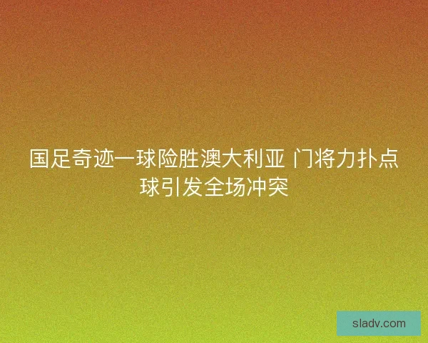 国足奇迹一球险胜澳大利亚 门将力扑点球引发全场冲突