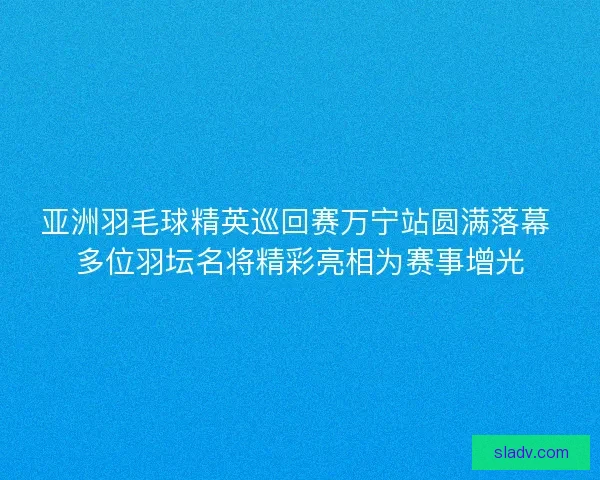 亚洲羽毛球精英巡回赛万宁站圆满落幕 多位羽坛名将精彩亮相为赛事增光