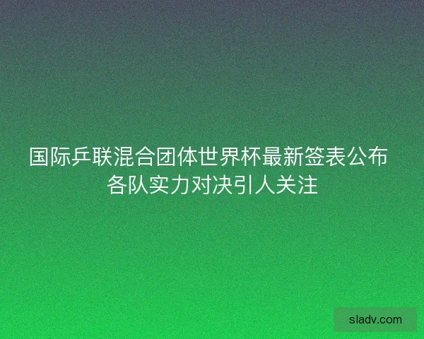 国际乒联混合团体世界杯最新签表公布 各队实力对决引人关注 国际乒联混合团体世界杯最新签表公布 各队实力对决引人关注