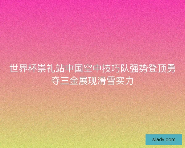 世界杯崇礼站中国空中技巧队强势登顶勇夺三金展现滑雪实力 世界杯崇礼站中国空中技巧队强势登顶勇夺三金展现滑雪实力