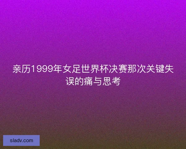 亲历1999年女足世界杯决赛那次关键失误的痛与思考